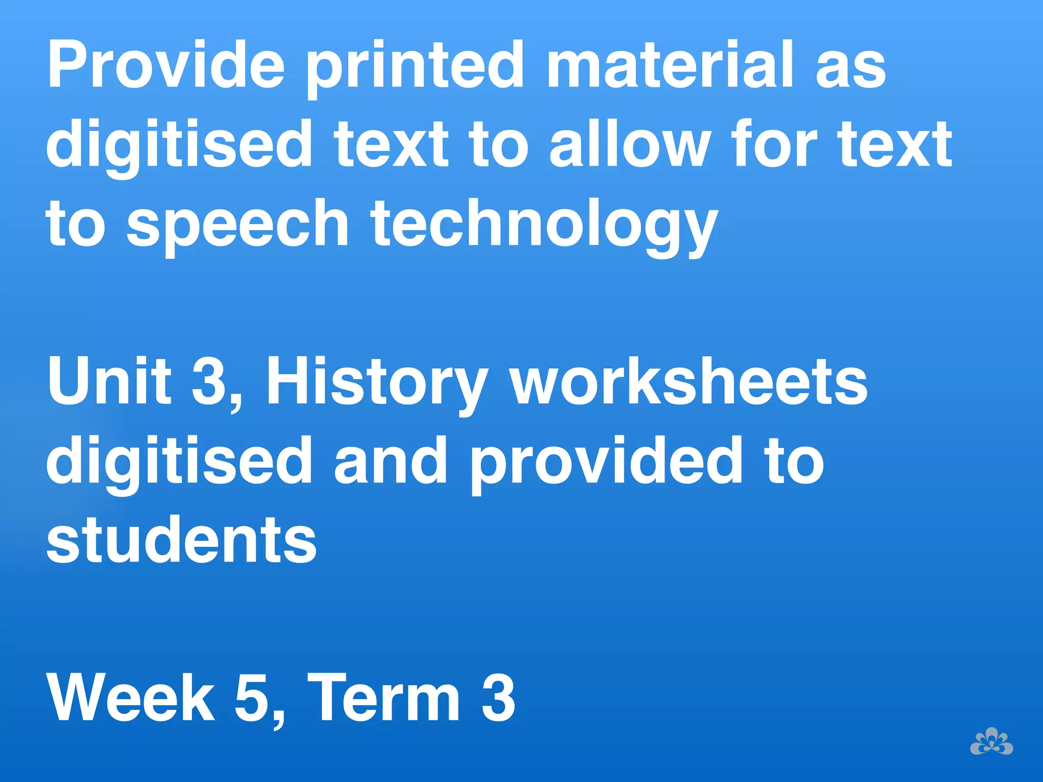 Provide printed material as 
digitised text to allow for text 
to speech technology! 
! 
Unit 3, History worksheets 
digitised and provided to 
students! 
! 
Week 5, Term 3 ! 
 