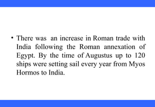 • There was an increase in Roman trade with
India following the Roman annexation of
Egypt. By the time of Augustus up to 120
ships were setting sail every year from Myos
Hormos to India.
 