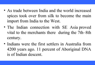 • As trade between India and the world increased
spices took over from silk to become the main
import from India to the West.
• The Indian connection with SE Asia proved
vital to the merchants there during the 7th–8th
century.
• Indians were the first settlers in Australia from
4200 years ago. 11 percent of Aboriginal DNA
is of Indian descent.
 