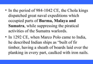 • In the period of 984-1042 CE, the Chola kings
dispatched great naval expeditions which
occupied parts of Burma, Malaya and
Sumatra, while suppressing the piratical
activities of the Sumatra warlords.
• In 1292 CE, when Marco Polo came to India,
he described Indian ships as “built of fir
timber, having a sheath of boards laid over the
planking in every part, caulked with iron nails.
 