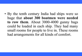 • By the tenth century India had ships were so
huge that about 300 boatmen were needed
to row them. About 3000-4000 gunny bags
could be loaded in each ship. They had many
small rooms for people to live in. These rooms
had arrangements for all kinds of comfort.
 