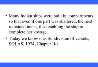 • Many Indian ships were built in compartments
so that even if one part was shattered, the next
remained intact, thus enabling the ship to
complete her voyage.
• Today we know it as Subdivision of vessels,
SOLAS, 1974, Chapter II-1 .
 