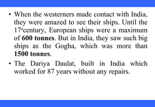 • When the westerners made contact with India,
they were amazed to see their ships. Until the
17th
century, European ships were a maximum
of 600 tonnes. But in India, they saw such big
ships as the Gogha, which was more than
1500 tonnes.
• The Dariya Daulat, built in India which
worked for 87 years without any repairs.
 