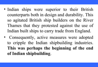 • Indian ships were superior to their British
counterparts both in design and durability. This
so agitated British ship builders on the River
Thames that they protested against the use of
Indian built ships to carry trade from England.
• Consequently, active measures were adopted
to cripple the Indian shipbuilding industries.
This was perhaps the beginning of the end
of Indian shipbuilding.
 