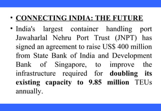 • CONNECTING INDIA: THE FUTURE
• India's largest container handling port
Jawaharlal Nehru Port Trust (JNPT) has
signed an agreement to raise US$ 400 million
from State Bank of India and Development
Bank of Singapore, to improve the
infrastructure required for doubling its
existing capacity to 9.85 million TEUs
annually.
 