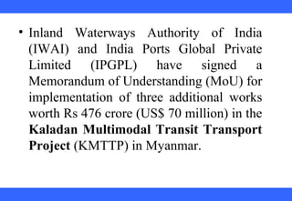 • Inland Waterways Authority of India
(IWAI) and India Ports Global Private
Limited (IPGPL) have signed a
Memorandum of Understanding (MoU) for
implementation of three additional works
worth Rs 476 crore (US$ 70 million) in the
Kaladan Multimodal Transit Transport
Project (KMTTP) in Myanmar.
 