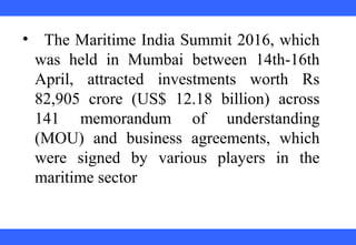  
 
 
 
 
 
 
 
 
 
•   The Maritime India Summit 2016, which 
was  held  in  Mumbai  between  14th-16th 
April,  attracted  investments  worth  Rs 
82,905  crore  (US$  12.18  billion)  across 
141  memorandum  of  understanding 
(MOU)  and  business  agreements,  which 
were  signed  by  various  players  in  the 
maritime sector
 