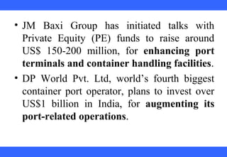  
 
 
 
 
 
 
 
 
 
• JM  Baxi  Group  has  initiated  talks  with 
Private  Equity  (PE)  funds  to  raise  around 
US$  150-200  million,  for  enhancing port
terminals and container handling facilities.
• DP  World  Pvt.  Ltd,  world’s  fourth  biggest 
container port operator, plans to invest over 
US$1  billion  in  India,  for  augmenting its
port-related operations.
 