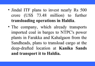  
 
 
 
 
 
 
 
 
 
• Jindal  ITF  plans  to  invest  nearly  Rs  500 
crore  (US$  73.48  million)  to  further 
transloading operations in Haldia. 
• The  company,  which  already  transports 
imported coal in barges to NTPC's power 
plants in Farakka and Kahalgaon from the 
Sandheads, plans to transload cargo at the 
deep-drafted  location  at  Kanika Sands
and transport it to Haldia.
 