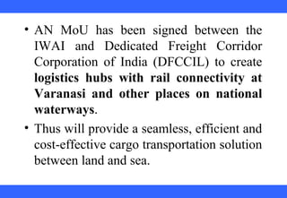  
 
 
 
 
 
 
 
 
 
• AN  MoU  has  been  signed  between  the 
IWAI  and  Dedicated  Freight  Corridor 
Corporation  of  India  (DFCCIL)  to  create 
logistics hubs with rail connectivity at
Varanasi and other places on national
waterways. 
• Thus will provide a seamless, efficient and 
cost-effective cargo transportation solution 
between land and sea.
 