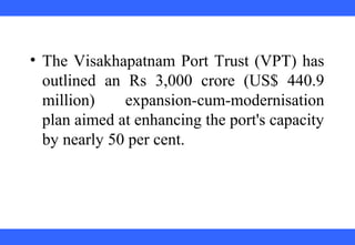  
 
 
 
 
 
 
 
 
 
• The Visakhapatnam Port Trust (VPT) has 
outlined  an  Rs  3,000  crore  (US$  440.9 
million)  expansion-cum-modernisation 
plan aimed at enhancing the port's capacity 
by nearly 50 per cent. 
 