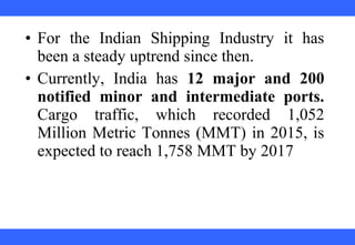 • For the Indian Shipping Industry it has
been a steady uptrend since then.
• Currently, India has 12 major and 200
notified minor and intermediate ports.
Cargo traffic, which recorded 1,052
Million Metric Tonnes (MMT) in 2015, is
expected to reach 1,758 MMT by 2017
 