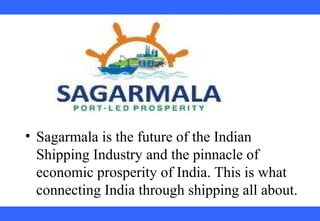  
 
 
 
 
 
 
 
 
 
• Sagarmala is the future of the Indian 
Shipping Industry and the pinnacle of 
economic prosperity of India. This is what 
connecting India through shipping all about.
 