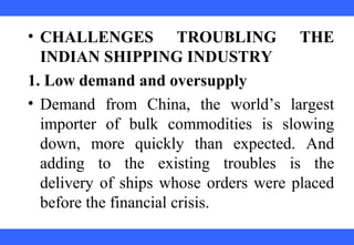  
 
 
 
 
 
 
 
 
 
• CHALLENGES TROUBLING THE
INDIAN SHIPPING INDUSTRY
1. Low demand and oversupply
• Demand  from  China,  the  world’s  largest 
importer  of  bulk  commodities  is  slowing 
down,  more  quickly  than  expected.  And 
adding  to  the  existing  troubles  is  the 
delivery of ships whose orders were placed 
before the financial crisis. 
 
