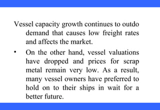  
 
 
 
 
 
 
 
 
 
Vessel capacity growth continues to outdo 
demand  that  causes  low  freight  rates 
and affects the market.
• On  the  other  hand,  vessel  valuations 
have  dropped  and  prices  for  scrap 
metal  remain  very  low.  As  a  result, 
many vessel owners have preferred to 
hold  on  to  their  ships  in  wait  for  a 
better future.
 