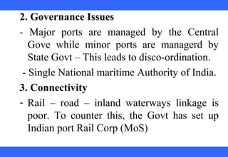  
 
 
 
 
 
 
 
 
 
2. Governance Issues
-  Major  ports  are  managed  by  the  Central 
Gove  while  minor  ports  are  managerd  by 
State Govt – This leads to disco-ordination.
 - Single National maritime Authority of India.
3. Connectivity
- Rail  –  road  –  inland  waterways  linkage  is 
poor.  To  counter  this,  the  Govt  has  set  up 
Indian port Rail Corp (MoS)
 