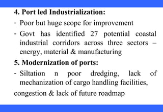  
 
 
 
 
 
 
 
 
 
4. Port led Industrialization:
- Poor but huge scope for improvement
- Govt  has  identified  27  potential  coastal 
industrial  corridors  across  three  sectors  – 
energy, material & manufacturing
5. Modernization of ports:
- Siltation  n  poor  dredging,  lack  of 
mechanization of cargo handling facilities, 
congestion & lack of future roadmap
 