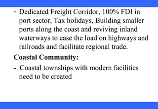 
 
 
 
 
 
 
 
 
 
- Dedicated Freight Corridor, 100% FDI in 
port sector, Tax holidays, Building smaller 
ports along the coast and reviving inland 
waterways to ease the load on highways and 
railroads and facilitate regional trade.
Coastal Community:
-  Coastal townships with modern facilities 
need to be created
 
