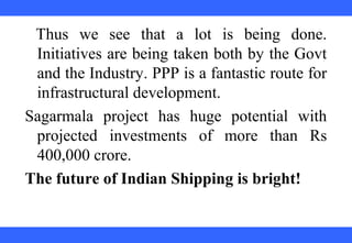  
 
 
 
 
 
 
 
 
 
Thus  we  see  that  a  lot  is  being  done. 
Initiatives are being taken both by the Govt 
and the Industry. PPP is a fantastic route for 
infrastructural development.
Sagarmala  project  has  huge  potential  with 
projected  investments  of  more  than  Rs 
400,000 crore.
The future of Indian Shipping is bright!
 