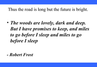  
 
 
 
 
 
 
 
 
 
Thus the road is long but the future is bright.
• The woods are lovely, dark and deep.
But I have promises to keep, and miles
to go before I sleep and miles to go
before I sleep
- Robert Frost
 