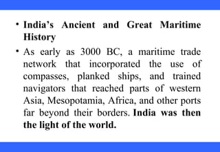 • India’s Ancient and Great Maritime
History
• As early as 3000 BC, a maritime trade
network that incorporated the use of
compasses, planked ships, and trained
navigators that reached parts of western
Asia, Mesopotamia, Africa, and other ports
far beyond their borders. India was then
the light of the world.
 