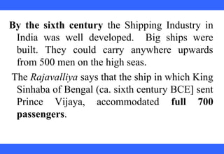 By the sixth century the Shipping Industry in
India was well developed. Big ships were
built. They could carry anywhere upwards
from 500 men on the high seas.
The Rajavalliya says that the ship in which King
Sinhaba of Bengal (ca. sixth century BCE] sent
Prince Vijaya, accommodated full 700
passengers.
 