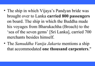 • The ship in which Vijaya’s Pandyan bride was
brought over to Lanka carried 800 passengers
on board. The ship in which the Buddha made
his voyages from Bharukachha (Broach) to the
‘sea of the seven gems’ [Sri Lanka], carried 700
merchants besides himself.
• The Samuddha Vanija Jakarta mentions a ship
that accommodated one thousand carpenters."
 