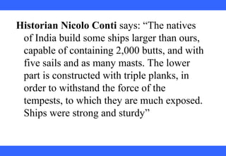 Historian Nicolo Conti says: “The natives
of India build some ships larger than ours,
capable of containing 2,000 butts, and with
five sails and as many masts. The lower
part is constructed with triple planks, in
order to withstand the force of the
tempests, to which they are much exposed.
Ships were strong and sturdy”
 