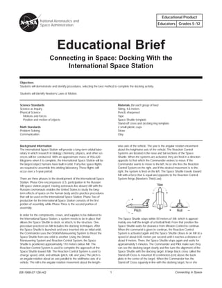 Educational Product
                 National Aeronautics and
                 Space Administration                                                                             Educators Grades 5–12




                               Educational Brief
                         Connecting in Space: Docking With the
                              International Space Station

Objectives
Students will demonstrate and identify procedures, selecting the best method to complete the docking activity.

Students will identify Newton’s Laws of Motion.



Science Standards                                                               Materials (for each group of two)
Science as Inquiry                                                              String, 4.6 meters
Physical Science                                                                Pencil, sharpened
  Motions and forces                                                            Tape
  Position and motion of objects                                                Space Shuttle template
                                                                                Stand-off cross and docking ring template
Math Standards                                                                  2 small plastic cups
Problem Solving                                                                 Straw
Communication                                                                   Clay



Background Information                                                          wise axis of the vehicle. The yaw is the angular rotation movement
The International Space Station will provide a long-term orbital labo-          about the heightwise axis of the vehicle. The Reaction Control
ratory in which research in biology, chemistry, physics, and other sci-         Systems are located in the nose and tail sections of the Space
ences will be conducted. With an approximate mass of 456,620                    Shuttle. When the systems are activated, they are fired in a direction
kilograms when it is complete, the International Space Station will be          opposite to that which the Commander wishes to move. If the
the largest object humans have built in orbit. Forty-five space flights         Commander wants to move to the left, he or she fires the Reaction
are required to assemble this orbiting laboratory. These flights will           Control System on the right, and if the desired movement is to the
occur over a 5-year period.                                                     right, the system is fired on the left. The Space Shuttle travels toward
                                                                                Mir with a force that is equal and opposite to the Reaction Control
There are three phases to the development of the International Space            System firings (Newton’s Third Law).
Station. Phase One encompasses U.S. participation in the Russian
Mir space station project. Having astronauts live aboard Mir with the                                            Yaw
Russian cosmonauts enables the United States to study the long-
term effects of space on the human body and to practice procedures                                           –           +
that will be used on the International Space Station. Phase Two of
production for the International Space Station consists of the first                       +
portion of assembly, while Phase Three is the second portion of
assembly.
                                                                                               Pitch                         +    Roll      –
                                                                                           –
In order for the components, crews, and supplies to be delivered to
the International Space Station, a system needs to be in place that             The Space Shuttle stops within 50 meters of Mir, which is approxi-
allows the Space Shuttle to dock, or attach, to the structure. One              mately one-half the length of a football field. From that position the
procedure practiced on Mir includes the docking techniques. After               Space Shuttle waits for clearance from Mission Control to continue.
the Space Shuttle is launched and once inserted into an initial orbit,          When the command is given to continue, the Reaction Control
the Commander uses the Orbital Maneuvering System to thrust the                 System is activated again and the Space Shuttle closes in on Mir at a
Space Shuttle from one orbit to another. Using the Orbital                      speed of about 0.05 meters per second until it reaches a distance of
Maneuvering System and Reaction Control System, the Space                       about 9 meters. There, the Space Shuttle stops again and waits for
Shuttle is positioned approximately 110 meters below Mir. The                   approximately 5 minutes. The Commander and Pilot make sure they
Reaction Control System is used to complete the approach of the                 can see the docking target clearly and fine-tune the alignment of the
Space Shuttle toward Mir. The Reaction Control System is used to                Space Shuttle with the docking target. A large black cross called the
change speed, orbit, and attitude (pitch, roll, and yaw.) The pitch is          Stand-off-Cross is mounted 30 centimeters (cm) above the back
an angular rotation about an axis parallel to the widthwise axis of a           plate in the center of the target. When the Commander has the
vehicle. The roll is the angular rotation movement about the length-            Stand-off Cross squarely in line with the docking target, he or she


EB-1998-07-126-HQ
EB-1998-27-126-HQ                                                         1                                                      Connecting in Space
 