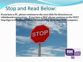 Stop and Read Below:
If you have a PC, please continue to the next slide for directions on
whiteboard connectivity. If you have a MAC please continue to the NEXT
Stop Sign in this presentation for connecting using your MAC computer.
 