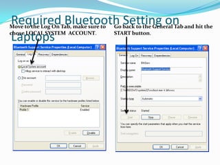 Required Bluetooth Setting on
Move to the Log On Tab, make sure to   Go back to the General Tab and hit the

Laptops
chose LOCAL SYSTEM ACCOUNT.            START button.
 