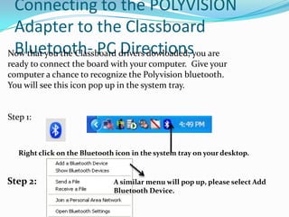 Connecting to the POLYVISION
 Adapter to the Classboard
 Bluetooth- PC Directions
Now that you the Classboard drivers dowloaded, you are
ready to connect the board with your computer. Give your
computer a chance to recognize the Polyvision bluetooth.
You will see this icon pop up in the system tray.


Step 1:



   Right click on the Bluetooth icon in the system tray on your desktop.


Step 2:                        A similar menu will pop up, please select Add
                               Bluetooth Device.
 