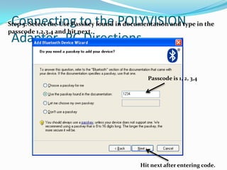 Connecting to the POLYVISION
Step 5: Select the Use Passkey found in documentation and type in the
passcode 1,2,3,4 and hit next.
 Adapter- PC Directions

                                              Passcode is 1, 2, 3,4




                                            Hit next after entering code.
 