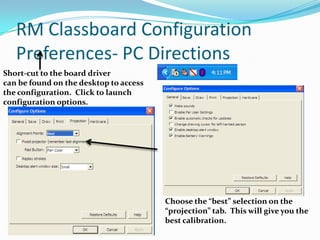 RM Classboard Configuration
   Preferences- PC Directions
Short-cut to the board driver
can be found on the desktop to access
the configuration. Click to launch
configuration options.




                                        Choose the “best” selection on the
                                        “projection” tab. This will give you the
                                        best calibration.
 