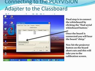 Connecting to the POLYVISION
Adapter to the Classboard
Bluetooth- PC Directions
                       Final step is to connect
                       the whiteboard by
                       clicking the “find serial
                       whiteboard button.”

                       Once the board is
                       connected you will hear
                       the board “chirp.”

                       Now hit the projector
                       button on the board
                       short cuts and this will
                       take you to the
                       calibration screen.
 
