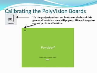 Calibrating the PolyVision Boards
           Hit the projection short cut button on the board this
           green calibration screen will pop up. Hit each target to
           ensure perfect calibration.
 