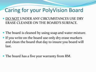 Caring for your PolyVision Board
 DO NOT UNDER ANY CIRCUMSTANCES USE DRY
 ERASE CLEANER ON THE BOARD’S SURFACE.

 The board is cleaned by using soap and water mixture.
 If you write on the board use only dry erase markers
 and clean the board that day to insure you board will
 last.

 The board has a five year warranty from RM.
 