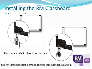 Installing the RM Classboard
   Bluetooth




  Bluetooth is held in place by two screws.




The RM installers should have connected this during installation.
 