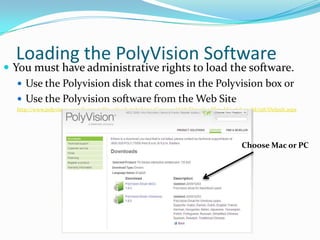 Loading the PolyVision Software
 You must have administrative rights to load the software.
    Use the Polyvision disk that comes in the Polyvision box or
    Use the Polyvision software from the Web Site
   http://www.polyvision.com/Support/Downloads/tabid/232/CategoryId/18/DownloadTypeId/106/LangId/158/Default.aspx




                                                                                           Choose Mac or PC
 