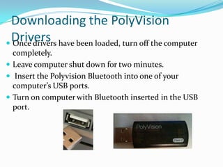 Downloading the PolyVision
 Drivers
 Once drivers have been loaded, turn off the computer
  completely.
 Leave computer shut down for two minutes.
 Insert the Polyvision Bluetooth into one of your
  computer’s USB ports.
 Turn on computer with Bluetooth inserted in the USB
  port.
 