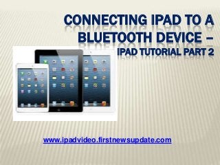 www.ipadvideo.firstnewsupdate.com
CONNECTING IPAD TO A
BLUETOOTH DEVICE –
IPAD TUTORIAL PART 2
 