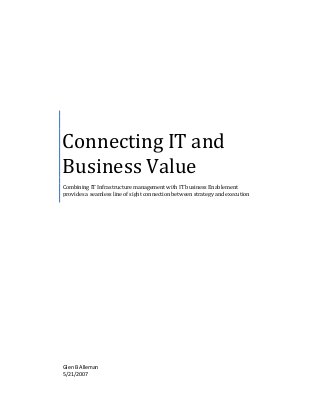  
	
  
	
  
	
  	
  
Connecting	
  IT	
  and	
  
Business	
  Value	
  
Combining	
  IT	
  Infrastructure	
  management	
  with	
  IT	
  business	
  Enablement	
  
provides	
  a	
  seamless	
  line	
  of	
  sight	
  connection	
  between	
  strategy	
  and	
  execution	
  
Glen	
  B	
  Alleman	
  
5/21/2007	
  
	
  
 