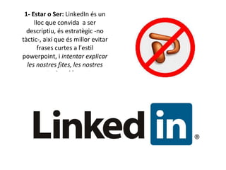 1- Estar o Ser:  LinkedIn és un lloc que convida  a ser descriptiu, és estratègic -no tàctic-, així que és millor evitar frases curtes a l'estil powerpoint, i  intentar explicar les nostres fites, les nostres aportacions i la nostra experiència de forma clara i descriptiva. 