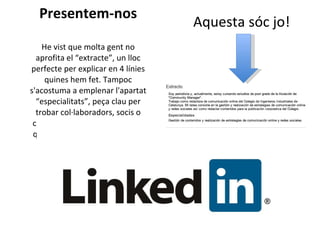 Presentem-nos He vist que molta gent no aprofita el “extracte”, un lloc perfecte per explicar en 4 línies quines hem fet. Tampoc s'acostuma a emplenar l'apartat “especialitats”, peça clau per trobar col·laboradors, socis o clients. I la foto. Alguns creuen que no és important. Ho és. La cara és el mirall de l'ànima  Aquesta sóc jo! 