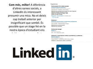 Com més, millor!  A diferència d'altres xarxes socials, a LinkedIn és interessant presumir una mica. No et deixis cap treball anterior per insignificant que sembli. És possible que un stage fet en la nostra època d'estudiant ens obri les portes a una oferta. 