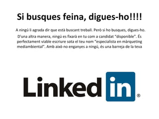 Si busques feina, digues-ho!!!!   A ningú li agrada dir que està buscant treball. Però si ho busques, digues-ho. D'una altra manera, ningú es fixarà en tu com a candidat “disponible”. És perfectament viable escriure sota el teu nom “especialista en màrqueting mediambiental”. Amb això no enganyes a ningú, és una barreja de la teva formació amb la teva carrera professional. Però si no treballes actualment en cap empresa, deixa-ho clar. 