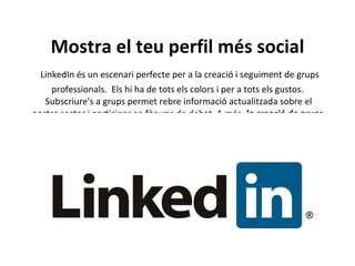 Mostra el teu perfil més social   LinkedIn és un escenari perfecte per a la creació i seguiment de grups professionals.  Els hi ha de tots els colors i per a tots els gustos.  Subscriure's a grups permet rebre informació actualitzada sobre el nostre sector i participar en fòrums de debat. A més,  la creació de grups pot ajudar-nos a generar tràfic per al nostre propi negoci, blog… 