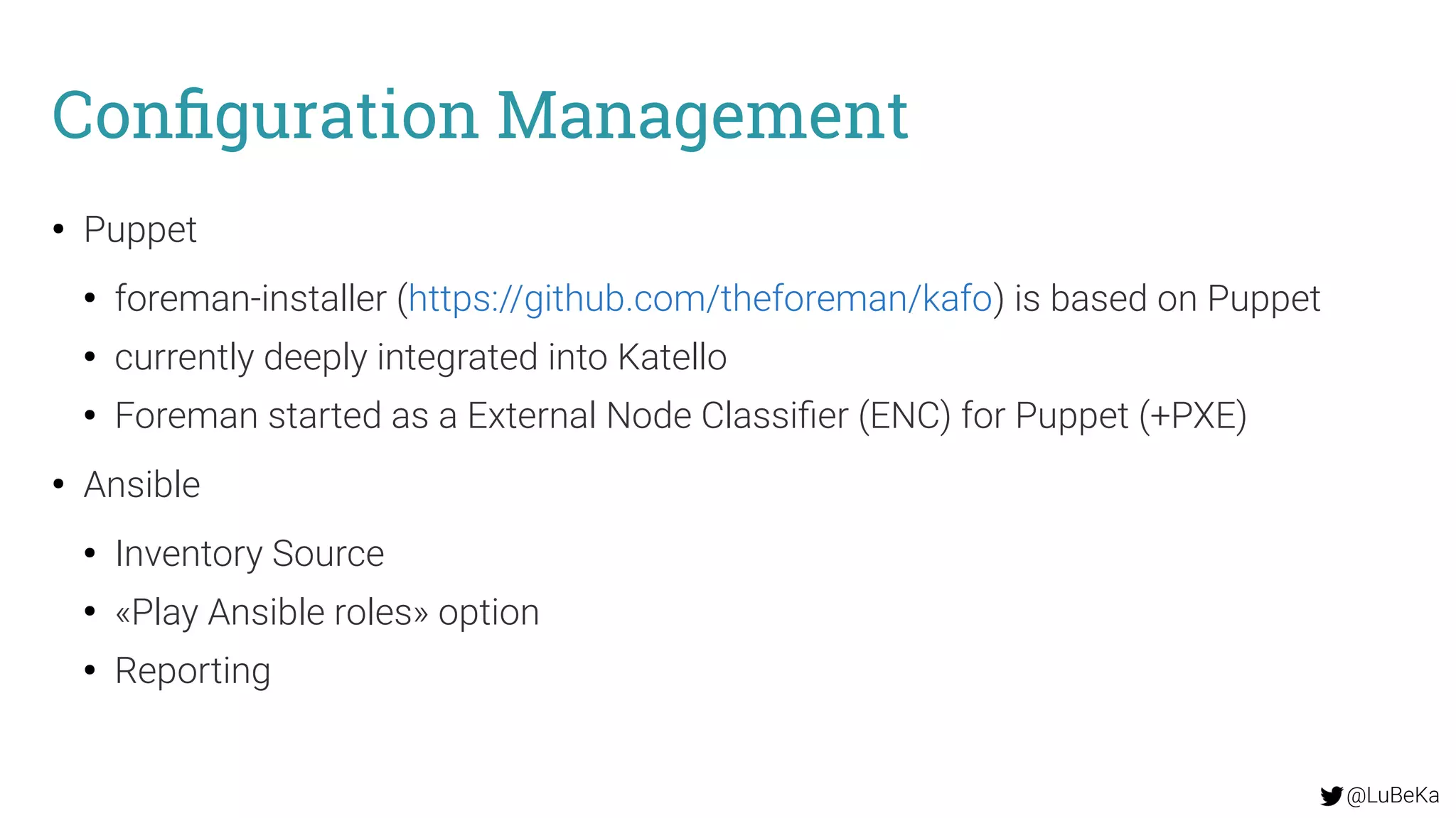 @LuBeKa
Configuration Management
●
Puppet
●
foreman-installer (https://github.com/theforeman/kafo) is based on Puppet
●
currently deeply integrated into Katello
●
Foreman started as a External Node Classifier (ENC) for Puppet (+PXE)
●
Ansible
●
Inventory Source
●
«Play Ansible roles» option
●
Reporting
 