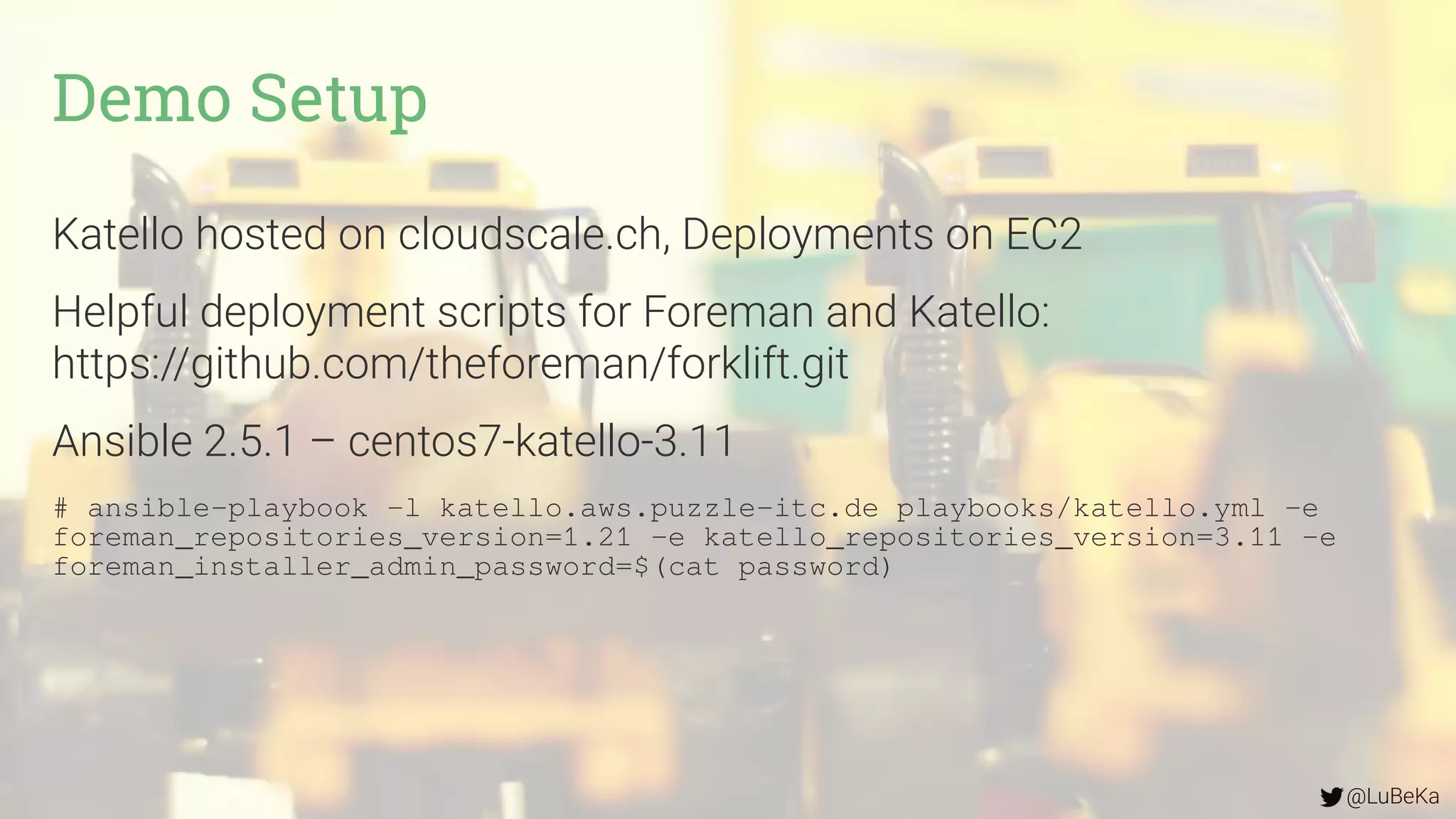 @LuBeKa
Katello hosted on cloudscale.ch, Deployments on EC2
Helpful deployment scripts for Foreman and Katello:
https://github.com/theforeman/forklift.git
Ansible 2.5.1 – centos7-katello-3.11
# ansible-playbook -l katello.aws.puzzle-itc.de playbooks/katello.yml -e
foreman_repositories_version=1.21 -e katello_repositories_version=3.11 -e
foreman_installer_admin_password=$(cat password)
Demo Setup
 