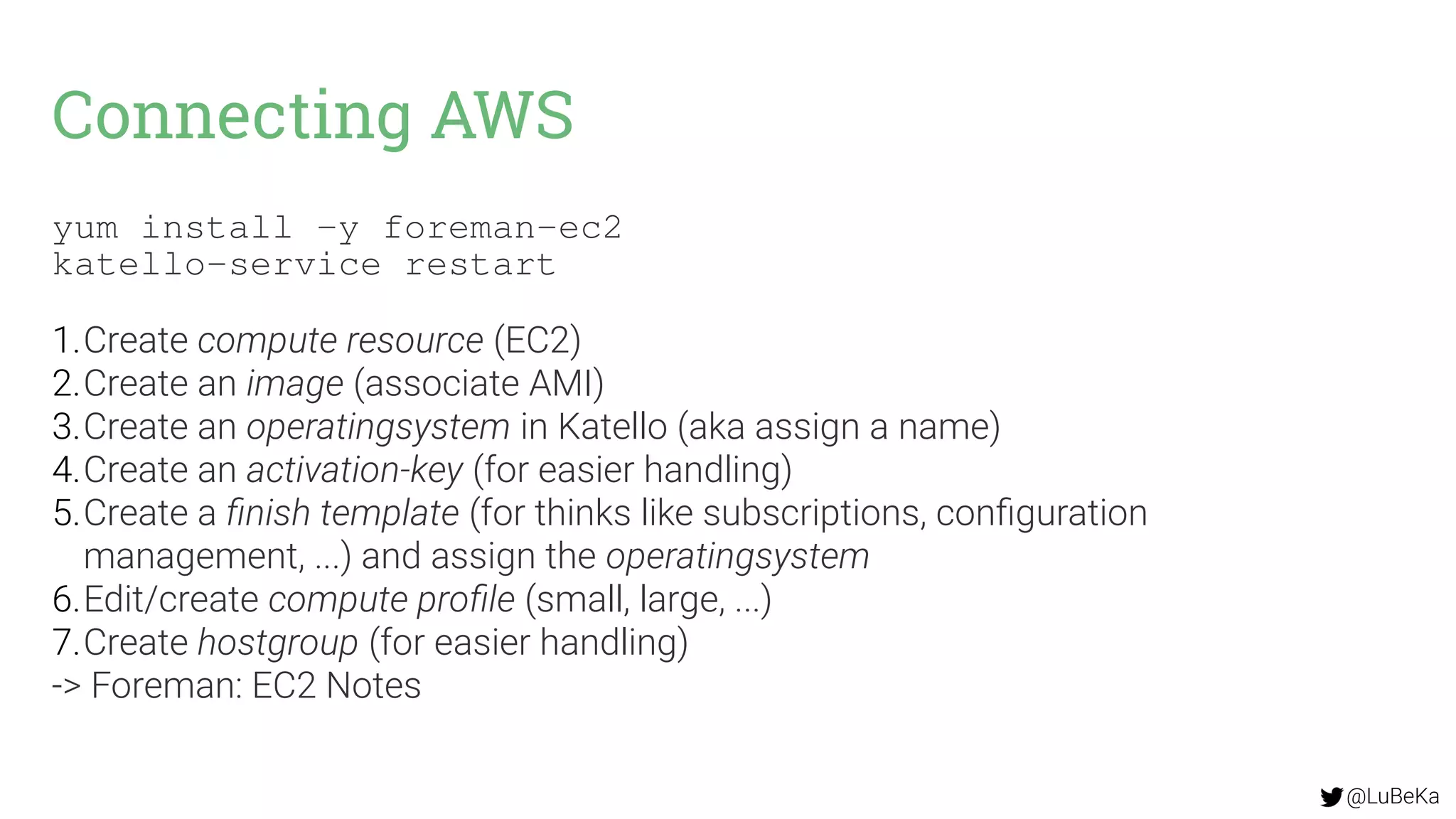 @LuBeKa
Connecting AWS
yum install -y foreman-ec2
katello-service restart
1.Create compute resource (EC2)
2.Create an image (associate AMI)
3.Create an operatingsystem in Katello (aka assign a name)
4.Create an activation-key (for easier handling)
5.Create a finish template (for thinks like subscriptions, configuration
management, ...) and assign the operatingsystem
6.Edit/create compute profile (small, large, ...)
7.Create hostgroup (for easier handling)
-> Foreman: EC2 Notes
 